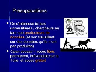 Présuppositions




On s’intéresse ici aux
universitaires / chercheurs en
tant que producteurs de
données (et non travaillant
sur des données qu’ils n’ont
pas produites)
Open access = accès libre,
permanent, irrévocable sur la
Toile et accès gratuit
3

 