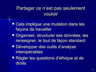 Partager ce n’est pas seulement
vouloir








Cela implique une mutation dans les
façons de travailler
Organiser, structurer ses données, les
renseigner, le tout de façon standard
Développer des outils d’analyse
interopérables
Régler les questions d’éthique et de
droits
32

 