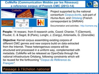 CoMeRe (Communication Médiée par les Réseaux):
a reference corpus of French CMC (2013-14)
Project supported by the national
consortium Corpus-écrits, sub-part of
Huma-Num, and Ortolang (French
correspondant to DARIAH)
Documentation and activities : http://comere.org
http://corpusecrits.corpus-ir.fr/

People: 14 researc. from 8 research units. Coord: Chanier, T (Clermont),
Poudat, C. & Sagot, B (Paris), Longhi, J. (Cergy), Antoniadis, G. (Grenoble)
Objective: Kernel corpus assembling existing corpora of
different CMC genres and new corpora build on data extracted
from the Internet. These heterogenous corpora will be
structured and processed in a uniform way, complemented with
metadata. CoMeRe will be released as OpenData through the
national infrastructure Ortolang, following constraints which will
be reused for the forthcoming “Corpus de Référence du
Français”.

Passage à l’échelon national
TEI-MM 2013 (Rome)

Computer-Mediated Communication in TEI: What Lies Ahead

 