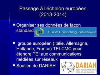 Passage à l’échelon européen
(2013-2014)


Organiser ses données de façon
standard



groupe européen (Italie, Allemagne,
Hollande, France) TEI-CMC pour
étendre TEI aux communications
médiées sur réseaux
Soutien de DARIAH



37

 