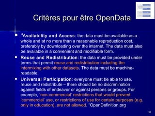 Critères pour être OpenData






“ Availability and Access : the data must be available as a

whole and at no more than a reasonable reproduction cost,
preferably by downloading over the internet. The data must also
be available in a convenient and modifiable form.
Reuse and Redistribution : the data must be provided under
terms that permit reuse and redistribution including the
intermixing with other datasets. The data must be machinereadable.
Universal Participation : everyone must be able to use,
reuse and redistribute – there should be no discrimination
against fields of endeavor or against persons or groups. For
example, ‘non-commercial’ restrictions that would prevent
‘commercial’ use, or restrictions of use for certain purposes (e.g.
only in education), are not allowed. “OpenDefinition.org
38

 