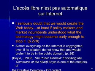 L’accès libre n’est pas automatique
sur Internet


I seriously doubt that we would create the
Web today—at least if policy makers and
market incumbents understood what the
technology might become early enough to
stop it. (p.278)

Almost everything on the Internet is copyrighted,
even if its creators do not know that and would
prefer it to be in the public domain. (p. 26)
(Boyle, J.2008, The Public Domain: Enclosing the
Commons of the Mind) Boyle is one of the creators
of


40

 