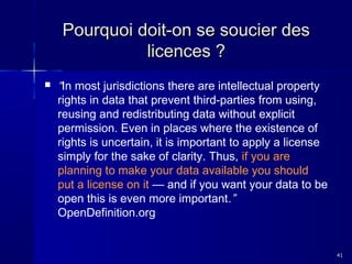 Pourquoi doit-on se soucier des
licences ?


“In most jurisdictions there are intellectual property
rights in data that prevent third-parties from using,
reusing and redistributing data without explicit
permission. Even in places where the existence of
rights is uncertain, it is important to apply a license
simply for the sake of clarity. Thus, if you are
planning to make your data available you should
put a license on it — and if you want your data to be
open this is even more important.”
OpenDefinition.org

41

 
