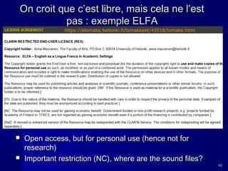 On croit que c’est libre, mais cela ne l’est
pas : exemple ELFA
https://elomake.helsinki.fi/lomakkeet/43518/lomake.html





Open access, but for personal use (hence not for
research)
Important restriction (NC), where are the sound files?

42

 