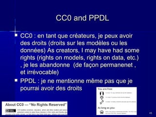 CC0 and PPDL




CC0 : en tant que créateurs, je peux avoir
des droits (droits sur les modèles ou les
données) As creators, I may have had some
rights (rights on models, rights on data, etc.)
, je les abandonne (de façon permanenet ,
et irrévocable)
PPDL : je ne mentionne même pas que je
pourrai avoir des droits

45

 