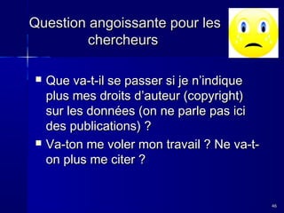 Question angoissante pour les
chercheurs




Que va-t-il se passer si je n’indique
plus mes droits d’auteur (copyright)
sur les données (on ne parle pas ici
des publications) ?
Va-ton me voler mon travail ? Ne va-ton plus me citer ?

46

 