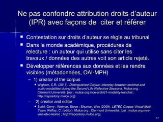 Ne pas confondre attribution droits d’auteur
(IPR) avec façons de citer et référer





Contestation sur droits d’auteur se règle au tribunal
Dans le monde académique, procédures de
relecture : un auteur qui utilise sans citer les
travaux / données des autres voit son article rejeté.
Développer références aux données et les rendre
visibles (métadonnées, OAI-MPH)
– 1) creator of the corpus


–

Wigham, C.R. (2013). Distinguished Corpus: Interplay between textchat and
audio modalities during the Second Life Reflective Sessions . Mulce.org :
Clermont Université. [oai : mulce.org:mce-archi21-modality-textchat ;
http://repository.mulce.org]

2) creator and editor


Stahl, Gerry ; Weimar, Steve ; Shumar, Wes (2009). LETEC Corpus Virtual Math
Team. Reffay, C. (editor). Mulce.org : Clermont Université. [oai : mulce.org:mcevmt-letec-teamc ; http://repository.mulce.org]
47

 