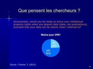 Que pensent les chercheurs ?
Occasionally, would you be ready to waive your intellectual
property rights when you deposit data (data, not publications),
provided that your data can be clearly cited / referred to?

Source : Chanier, T. (2013).
48

 