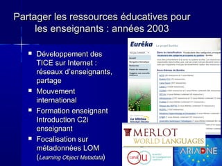 Partager les ressources éducatives pour
les enseignants : années 2003








Développement des
TICE sur Internet :
réseaux d’enseignants,
partage
Mouvement
international
Formation enseignant
Introduction C2i
enseignant
Focalisation sur
métadonnées LOM
(Learning Object Metadata)

5

 