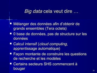 Big data cela veut dire …










Mélanger des données afin d’obtenir de
grands ensembles (Tera octets)
0 base de données, pas de structure sur les
données
Calcul intensif (cloud computing,
apprentissage automatique)
Façon montante de construire les questions
de recherche et les modèles
Certains secteurs SHS commencent à
bouger

50

 