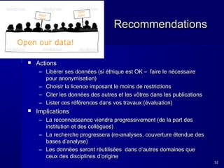 Open
Data

Open
Data

Recommendations

Open our data!


Actions
– Libérer ses données (si éthique est OK – faire le nécessaire
pour anonymisation)
– Choisir la licence imposant le moins de restrictions
– Citer les données des autres et les vôtres dans les publications
– Lister ces références dans vos travaux (évaluation)



Implications
– La reconnaissance viendra progressivement (de la part des
institution et des collègues)
– La recherche progressera (re-analyses, couverture étendue des
bases d’analyse)
– Les données seront réutilisées dans d’autres domaines que
ceux des disciplines d’origine
52

 