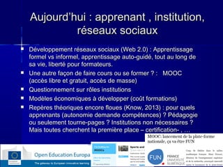 Aujourd’hui : apprenant , institution,
réseaux sociaux








Développement réseaux sociaux (Web 2.0) : Apprentissage
formel vs informel, apprentissage auto-guidé, tout au long de
sa vie, liberté pour formateurs.
Une autre façon de faire cours ou se former ? : MOOC
(accès libre et gratuit, accès de masse)
Questionnement sur rôles institutions
Modèles économiques à développer (coût formations)
Repères théoriques encore floues (Know, 2013) : pour quels
apprenants (autonomie demande compétences) ? Pédagogie
ou seulement tourne-pages ? Institutions non nécessaires ?
Mais toutes cherchent la première place – certification- , …

6

 