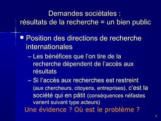 Demandes sociétales :
résultats de la recherche = un bien public


Position des directions de recherche
internationales
– Les bénéfices que l’on tire de la
recherche dépendent de l’accès aux
résultats
– Si l’accès aux recherches est restreint
(aux chercheurs, citoyens, entreprises), c’est la
société qui en pâtit (conséquences néfastes
varient suivant type acteurs)

Une évidence ? Où est le problème ?
8

 