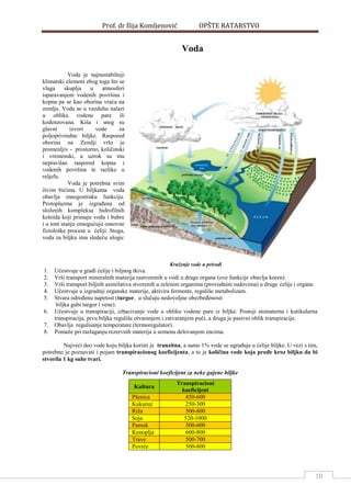 Prof. dr Ilija Komljenović OPŠTE RATARSTVO
10
Voda
Voda je najnestabilniji
klimatski element zbog toga što se
vlaga skuplja u atmosferi
isparavanjem vodenih površina i
kopna pa se kao oborina vraća na
zemlju. Voda se u vazduhu nalazi
u obliku vodene pare ili
kodenzovana. Kiša i sneg su
glavni izvori vode za
poljoprivredne biljke. Raspored
oborina na Zemlji vrlo je
promenljiv - prostorno, količinski
i vremenski, a uzrok su mu
nepravilan raspored kopna i
vodenih površina te razlike u
reljefu.
Voda je potrebna svim
živim bićima. U biljkama voda
obavlja mnogostruku funkciju.
Protoplazma je izgraĎena od
složenih kompleksa hidrofilnih
koloida koji primaju vodu i bubre
i u tom stanju omogućuju osnovne
fiziološke procese u ćeliji. Stoga,
voda za biljku ima sledeću ulogu:
Kruženje vode u prirodi
1. Učestvuje u graĎi ćelije i biljnog tkiva.
2. Vrši transport mineralnih materija rastvorenih u vodi u druge organe (ove funkcije obavlja koren).
3. Vrši transport biljnih asimilativa stvorenih u zelenim organima (provodnim sudovima) u druge ćelije i organe.
4. Učestvuje u izgradnji organske materije, aktivira fermente, reguliše metabolizam.
5. Stvara odreĎenu napetost (turgor, u slučaju nedovoljne obezbeĎenosti
biljka gubi turgor i vene).
6. Učestvuje u transpiraciji, izbacivanje vode u obliku vodene pare iz biljke. Postoji stomaterna i kutikularna
transpiracija, prvu biljka reguliše otvaranjem i zatvaranjem puči, a druga je pasivni oblik transpiracije.
7. Obavlja regulisanje temperature (termoregulator).
8. Pomaže pri razlaganju rezervnih materija u semenu delovanjem encima.
Najveći deo vode koju biljka koristi je tranzitna, a samo 1% vode se ugraĎuje u ćelije biljke. U vezi s tim,
potrebno je poznavati i pojam transpiracionog koeficijenta, a to je količina vode koja prođe kroz biljku da bi
stvorila 1 kg suhe tvari.
Transpiracioni koeficijent za neke gajene biljke
Kultura
Transpiracioni
koeficijent
Pšenica 450-600
Kukuruz 250-300
Riža 500-800
Soja 520-1000
Pamuk 300-600
Konoplja 600-800
Trave 500-700
Povrće 500-800
 