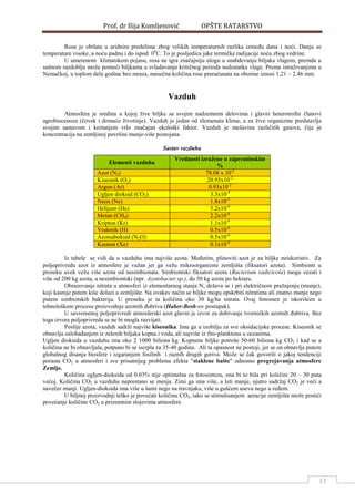 Prof. dr Ilija Komljenović OPŠTE RATARSTVO
13
Rosa je obilata u aridnim predelima zbog velikih temperaturnih razlika izmeĎu dana i noći. Danju se
temperature visoke, a noću padnu i do ispod 00
C. To je posljedica jake termičke radijacije noću zbog vedrine.
U umerenom klimatskom pojasu, rosa ne igra značajniju ulogu u snabdevanju biljaka vlagom, premda u
sušnom razdoblju može pomoći biljkama u svladavanju kritičnog perioda nedostatka vlage. Prema istraživanjima u
Nemačkoj, u toplom delu godine bez mraza, mesečna količina rose preračunata na oborine iznosi 1,21 – 2.46 mm.
Vazduh
Atmosfera je sredina u kojoj žive biljke sa svojim nadzemnim delovima i glavni heterotrofni članovi
agrobiocenoze (čovek i domaće životinje). Vazduh je jedan od elemenata klime, a za žive organizme predstavlja
svojim sastavom i kretanjem vrlo značajan ekološki faktor. Vazduh je mešavina različitih gasova, čija je
koncentracija na zemljinoj površini manje-više postojana.
Sastav vazduha
Elementi vazduha
Vrednosti izražene u zapreminskim
%
Azot (N2) 78.08 x 10-2
Kiseonik (O2) 20.95x10-2
Argon (Ar) 0.93x10-2
Ugljen dioksid (CO2) 3.3x10-4
Neon (Ne) 1.8x10-5
Helijum (He) 5.2x10-6
Metan (CH4) 2.2x10-6
Kripton (Kr) 1.1x10-6
Vodonik (H) 0.5x10-6
Azotsuboksid (N2O) 0.5x10-6
Ksenon (Xe) 0.1x10-6
Iz tabele se vidi da u vazduhu ima najviše azota. MeĎutim, plinoviti azot je za biljke neiskoristiv. Za
poljoprivredu azot iz atmosfere je važan jer ga vežu mikroorganizmi zemljišta (fiksatori azota). Simbionti u
proseku uvek vežu više azota od nesimbionata. Simbiontski fiksatori azota (Bacterium radicicola) mogu vezati i
više od 200 kg azota, a nesimbiontski (npr. Azotobacter sp.), do 50 kg azota po hektaru.
Obrazovanje nitrata u atmosferi iz elementarnog stanja N, dešava se i pri električnom pražnjenju (munje),
koji kasnije putem kiše dolazi u zemljište. Na ovakav način se biljke mogu opskrbiti nitratima ali znatno manje nego
putem simbiotskih bakterija. U proseku je ta količina oko 30 kg/ha nitrata. Ovaj fenomen je iskorišćen u
tehnološkom procesu proizvodnje azotnih Ďubriva (Haber-Bosh-ov postupak).
U savremenoj poljoprivredi atmosferski azot glavni je izvor za dobivanje tvorničkih azotnih Ďubriva. Bez
toga izvora poljoprivreda se ne bi mogla razvijati.
Poslije azota, vazduh sadrži najviše kiseonika. Ima ga u izobilju za sve oksidacijske procese. Kiseonik se
obnavlja oslobaĎanjem iz zelenih biljaka kopna i voda, ali najviše iz fito-planktona u oceanima.
Ugljen dioksida u vazduhu ima oko 2 1000 biliona kg. Kopnene biljke potroše 50-60 biliona kg CO2 i kad se a
količina ne bi obnavljala, potpuno bi se iscrpla za 35-40 godina. Ali ta opasnost ne postoji, jer se on obnavlja putem
globalnog disanja biosfere i izgaranjem fosilnih i raznih drugih goriva. Može se čak govoriti o jakoj tendenciji
porasta CO2 u atmosferi i sve prisutnijeg problema efekta "staklene bašte" odnosno pregrejavanja atmosfere
Zemlje.
Količina ugljen-dioksida od 0.03% nije optimalna za fotosintezu, ona bi to bila pri količini 20 – 30 puta
većoj. Količina CO2 u vazduhu neprestano se menja. Zimi ga ima više, a leti manje, ujutro sadržaj CO2 je veći a
navečer manji. Ugljen-dioksida ima više u šumi nego na travnjaku, više u gušćem usevu nego u reĎem.
U biljnoj proizvodnji teško je povećati količinu CO2, iako se stimulisanjem aeracije zemljišta može postići
povećanje količine CO2 u prizemnim slojevima atmosfere.
 