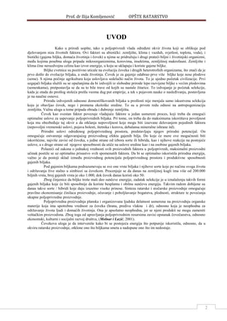 Prof. dr Ilija Komljenović OPŠTE RATARSTVO
2
UVOD
Kako u prirodi uopšte, tako u poljoprivredi vlada odreĎeni okvir života koji se oblikuje pod
djelovanjem niza životnih faktora. Ovi faktori su abiotički: zemljište, klima ( vazduh, svjetlost, toplota, voda), i
biotički (gajena biljka, domaća životinja i čovek) a njima se pridružuju i drugi prateći biljni i životinjski organizmi,
meĎu kojima posebna uloga pripada mikroorganizmima, korovima, insektima, zemljišnoj makrofauni. Zemljište i
klima čine nerazdvojnu celinu kao izvor energije, u koju se uklapaju i koriste gajene biljke.
Biljke cvetnice su pozitivno uticale na evoluciju čoveka i drugih heterotrofnih organizama, što znači da je
prvo došlo do evolucije biljaka, a onda životinja. Čovek je za gajenje odabrao prve više biljke koje nose plodove
(seme). S njima počinje agrikultura koja uslovljava sedelački način života. To je ujedno početak civilizacije. Prvi
uzgajači biljaka služili su se opažanjima da bi izdvojili iz slobodne prirode lepo razvijene biljke s većim plodovima
(semenkama), pretpostavlja se da su to bile trave od kojih su nastale žitarice. To izdvajanje je početak selekcije,
kada je otada do prošlog stoleća prešla veoma dug put empirije, a tek s pojavom nauke o nasleĎivanju, postavljena
je na naučne osnove.
Prirodu izdvojenih odnosno domestifikovanih biljaka u prošlosti nije menjala samo iskustvena selekcija
koju je obavljao čovek, nego i promena ekološke sredine. To su u prvom redu odnosi na antropogenizaciju
zemljišta. Važna uloga u tome pripada obrada i Ďubrenje zemljišta.
Čovek kao svestan faktor povezuje vladajuće faktore u jedan usmereni proces, koji treba da omogući
optimalne uslove za uspevanje poljoprivrednih biljaka. Pri tome, on treba da do maksimuma iskorištava povoljnost
koja mu obezbeĎuje taj okvir a da otklanja nepovoljnost koje mogu biti izazvane delovanjem pojedinih faktora
(nepovoljni vremenski uslovi, pojava bolesti, štetnika i korova, debalansa mineralne ishrane itd).
Prirodni uslovi odreĎenog poljoprivrednog prostora, predstavljaju njegov prirodni potencijal. On
omogućuje ostvarenje odgovarajućeg proizvodnog efekta gajenih bilja. Do koje će mere ove mogućnosti biti
iskorišćene, najviše zavisi od čoveka, s jedne strane od izbora sorte ili hibrida, kao i njihove reakcije na postojeće
uslove, a s druge strane od njegove sposobnosti da utiče na uslove sredine kao i na osobine gajenih biljaka.
Polazeći od zakona o jednakoj vrednosti svih proizvodnih faktora u poljoprivredi, maksimalni proizvodni
učinak postiže se uz optimalno prisustvo svih spomenutih faktora. Da bi se optimalno iskoristila prirodna energija,
važno je da postoji sklad izmeĎu proizvodnog potencijala poljoprivrednog prostora i produktivne sposobnosti
gajenih biljaka.
Pod gajenim biljkama podrazumevaju se sve one vrste biljaka i njihove sorte koje po načinu svoga života
i održavanja žive stalno u simbiozi sa čovekom. Procenjuje se da danas na zemljinoj kugli ima više od 200.000
biljnih vrsta, broj gajenih vrsta je oko 1.000, dok čovek danas koristi oko 50.
Zbog činjenice da biljke troše mali deo sunčeve energije, zadatak selekcije je u iznalaženju takvih formi
gajenih biljaka koje će biti sposobnije da koriste besplatnu i obilnu sunčevu energiju. Takvim radom dobijene su
danas takve sorte / hibridi koje daju izuzetno visoke prinose. Sinteza ratarske i stočarske proizvodnje omogućuje
pravilno ekonomisanje činilaca proizvodnje, očuvanje i poboljšavanje bogatstva, plodnosti, strukture te povećanja
ukupne poljoprivredne proizvodnje.
Poljoprivredna proizvodnja planska i organizovana ljudska delatnost usmerena na proizvodnju organske
materije koja ima upotrebnu vrednost za čoveka (hrana, prediva vlakna i dr), odnosno koja je neophodna za
održavanje života ljudi i domaćih životinja. Ona je apsolutno neophodna, jer se njeni produkti ne mogu zameniti
veštačkim proizvodima. Zbog toga od upravljanja poljoprivrednim resursima zavisi opstanak čovečanstva, odnosno
ekonomski, kulturni i socijalni razvoj društva, (Molnar i Lazić, 2001).
Čovekova uloga je da interveniše kako bi se postojeća energija što potpunije iskoristila, odnosno, da u
okviru ratarske proizvodnje, otklone ono što biljkama smeta a nadopune ono što im nedostaje.
 