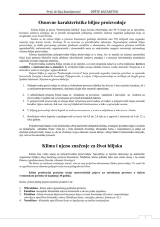 Prof. dr Ilija Komljenović OPŠTE RATARSTVO
3
Osnovne karakteristike biljne proizvodnje
Zelena biljka je prava “biohemijska fabrika” koja čoveku obezbeĎuje oko 94 % hrane jer je sposobna,
koristeći sunčevu energiju, da iz prostih neorganskih jedinjenja sintetišu složena organska jedinjenja koja su
neophodna svim živim bićima.
Smatra se da zelene biljke u procesu fotosinteze godišnje obezbede oko 350 milijardi tona organske
materije koju koristi čovek, životinje ili su sirovina za preraĎivačku industriju. Najznačajniji zadatak biljne
proizvodnje, je dakle pretvaranje prirodne plodnosti zemljišta u ekonomsku, što omogućava primena različitih
agrotehničkih, meliorativnih, organizacionih i ekonomskih mera uz maksimalno moguće ostvarenje racionalnog
sistema biljne proizvodnje.
Glavna karakteristika poljoprivredne biljne proizvodnje je u tome, što se temelji na zelenoj autotrofnoj
biljci koja pomoću hlorofila može direktno iskorišćavati sunčevu energiju i u procesu fotosintetske asimilacije
ugljenika stvarati organsku materiju.
Poljoprivredna, kulturna biljka vezana je uz stanište, a svojim organima nalazi se u dva medijuma: koren u
zemljištu, a nadzemni deo u atmosferi. Iz zemljišta biljka usvaja edafske činioce (vodu, kiseonik i hranjiva) a iz
atmosfere sunčevu energiju i ugljen-dioksid.
Gajena biljka je zapravo "biohemijska tvornica" koja proizvodi organsku materiju potrebnu za opstanak
heterotrofa (čovjeka i domaćih životinja). Poljoprivreda, a s njom i biljna proizvodnja se razlikuje od drugih grana
ljudske delatnosti. Njezina su glavna obeležja:
1. Poljoprivredna proizvodnja se odvija u slobodnom prostoru (fabrika bez krova) i ima sezonski karakter, ali i
u zaštićenom prostoru (plastenici, staklenici) kada nije sezonski ograničena.
2. U tehnološkom procesu biljna masa se postepeno se povećava rastenjem i razvojem uz sredstva za
proizvodnju i ljudski rad, uz postojanje povoljnih klimatskih faktora.
3. U poljoprivredi proces rada je mnogo kraći od procesa proizvodnje jer radovi u poljoprivredi imaju sezonski
karakter (špica radova), dok rast i razvoj biljaka teče kontinuirano u toku vegetacijske sezone.
4. U biljnoj proizvodnji obrtni kapital se troši neravnomerno, a vraća se odjednom u toku žetve – berbe.
5. Koeficijent obrta kapitala u poljoprivredi se kreće od 0,9 do 2,4 dok je u trgovini i industriji od 4 do 12 u
toku godine.
Poljoprivreda menja svoju fizionomiju zbog različitih klimatskih prilika, stvarajući posebne regije u kojima
su zastupljene odreĎene biljne vrste pa i vrste domaćih životinja. Dosljedno tome, i regionalnost je jedno od
obeležja poljoprivrede. Jasno je, da na stvaranje regija odnosno rejona deluju i drugi faktori (ekonomsko-istorijski,
npr.) ali su bio-ekološki primarni.
Klima i njeno značenje za život biljaka
Klima ima veliki uticaj na poljoprivrednu proizvodnju. Najvažnije je njezino delovanje na autotrofne
organizme (biljke) zbog bazičnog procesa fotosinteze. MeĎutim, klima jednako tako ima važan uticaj i na ostale
članove agrobiocenoze (čoveka i domaće životinje).
Na klimu ne možemo značajnije uticati, zato se ona javlja kao dominantan faktor proizvodnje. To znači da
se agrobiocenoza odnosno poljoprivreda mora prilagoĎavati klimi.
Klima predstavlja prosečno stanje meteoroloških pojava na određenom prostoru u dužem
vremenskom periodu od najmanje 30 godina.
Klimu pored opšteg pojma možemo podeliti i na:
1. Mikroklima - klima usko ograničenog područja-prostora.
2. Ekoklima -kompleks klimatskih uslova formiranih u okviru jedne zajednice.
3. Fitoklima - klima stvorena dejstvom biocenoze koja u svome formiranju (životu) i rasprostiranju
uslovljava specifične klimatske uslove (fitoklima šume, voćnjaka, pšenice, kukuruza i sl.)
4. Nanoklima - klimatske specifičnosti koje se ispoljavaju na malim rastojanjima.
 