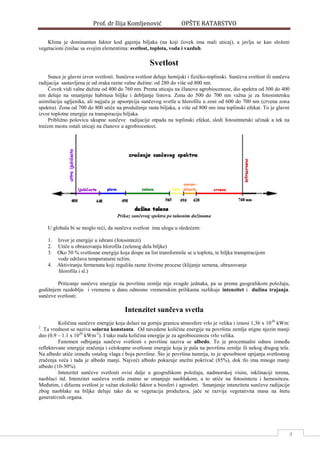 Prof. dr Ilija Komljenović OPŠTE RATARSTVO
4
Klima je dominantan faktor kod gajenja biljaka (na koji čovek ima mali uticaj), a javlja se kao složeni
vegetacioni činilac sa svojim elementima: svetlost, toplota, voda i vazduh.
Svetlost
Sunce je glavni izvor svetlosti. Sunčeva svetlost deluje hemijski i fizičko-toplinski. Sunčeva svetlost ili sunčeva
radijacija sastavljena je od zraka razne valne dužine: od 280 do više od 800 nm.
Čovek vidi valne dužine od 400 do 760 nm. Prema uticaju na članove agrobiocenoze, dio spektra od 300 do 400
nm deluje na smanjenje habitusa biljke i debljanje listova. Zona do 500 do 700 nm važna je za fotosintetsku
asimilaciju ugljenika, ali najjača je apsorpcija sunčevog svetla u hlorofilu u zoni od 600 do 700 nm (crvena zona
spektra). Zona od 700 do 800 utiče na produženje rasta biljaka, a više od 800 nm ima toplinski efekat. To je glavni
izvor toplotne energije za transpiraciju biljaka.
Približno polovicu ukupne sunčeve radijacije otpada na toplinski efekat, sledi fotositntetski učinak a tek na
trećem mestu ostali uticaji na članove u agrobiocenozi.
Prikaz sunčevog spektra po talasnim dužinama
U globalu bi se moglo reći, da sunčeva svetlost ima ulogu u sledećem:
1. Izvor je energije u ishrani (fotosintezi)
2. Utiče u obrazovanju hlorofila (zelenog dela biljke)
3. Oko 50 % svetlosne energije koja dospe na list transformiše se u toplotu, te biljka transpiracijom
vode održava temperaturni režim.
4. Aktiviranju fermenata koji regulišu razne životne procese (klijanje semena, obrazovanje
hlorofila i sl.)
Priticanje sunčeve energije na površinu zemlje nije svugde jednaka, pa se prema geografskom položaju,
godišnjem razdoblju i vremenu u danu odnosno vremenskim prilikama razlikuje intenzitet i dužina trajanja.
sunčeve svetlosti:
Intenzitet sunčeva svetla
Količina sunčeve energije koja dolazi na gornju granicu atmosfere vrlo je velika i iznosi 1,36 x 1026
kWm-
2
. Ta vrednost se naziva solarna konstanta. Od navedene količine energije na površinu zemlje stigne njezin manji
deo (0.9 – 1.1 x 1026
kWm-2
). I tako mala količina energije je za agrobiocenozu vrlo velika.
Fenomen odbijanja sunčeve svetlosti s površine naziva se albedo. To je procentualni odnos izmeĎu
reflektovane energije zračenja i celokupne svetlosne energije koja je pala na površinu zemlje ili nekog drugog tela.
Na albedo utiče izmeĎu ostalog vlaga i boja površine. Što je površina tamnija, to je sposobnost upijanja svetlosnog
zračenja veća i tada je albedo manji. Najveći albedo pokazuje snežni pokrivač (85%), dok tlo ima mnogo manji
albedo (10-30%).
Intenzitet sunčeve svetlosti ovisi dalje u geografskom položaju, nadmorskoj visini, inklinaciji terena,
naoblaci itd. Intenzitet sunčeva svetla znatno se smanjuje naoblakom, a to utiče na fotosintezu i hemositezu.
MeĎutim, i difuzna svetlost je važan ekološki faktor u biosferi i agrosferi. Smanjenje intenziteta sunčeve radijacije
zbog naoblake na biljke deluje tako da se vegetacija produžava, jače se razvija vegetativna masa na štetu
generativnih organa.
 