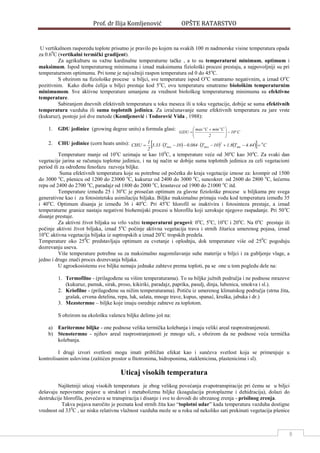 Prof. dr Ilija Komljenović OPŠTE RATARSTVO
8
U vertikalnom rasporedu toplote prisutno je pravilo po kojem na svakih 100 m nadmorske visine temperatura opada
za 0.60
C (vertikalni termički gradijent).
Za agrikulturu su važne kardinalne temperaturne tačke , a to su temperaturni minimum, optimum i
maksimum. Ispod temperaturnog minimuma i iznad maksimuma fiziološki procesi prestaju, a najpovoljniji su pri
temperaturnom optimumu. Pri tome je najvažniji raspon temperatura od 0 do 45o
C.
S obzirom na fiziološke procese u biljci, sve temperature ispod Oo
C smatramo negativnim, a iznad Oo
C
pozitivnim. Kako dioba ćelija u biljci prestaje kod 5o
C, ovu temperaturu smatramo biološkim temperaturnim
minimumom. Sve aktivne temperature umanjene za vrednost biološkog temperaturnog minimuma su efektivne
temperature.
Sabiranjem dnevnih efektivnih temperatura u toku meseca ili u toku vegetacije, dobije se suma efektivnih
temperatura vazduha ili suma toplotnih jedinica. Za izračunavanje sume efektivnih temperatura za jare vrste
(kukuruz), postoje još dve metode (Komljenović i Todorović Vida , 1988):
1. GDU jedinice (growing degree units) a formula glasi:
C10
2
CminCmax
GDU o
oo





 

2. CHU jedinice (corn heats units):        C44.4T8.110T084.010T33.3
2
1
CHU 0
mm
2
maxmax 
Temperature manje od 10o
C uzimaju se kao 100
C, a temperature veće od 30o
C kao 30o
C. Za svaki dan
vegetacije jarina se računaju toplotne jedinice, i na taj način se dobije suma toplotnih jedinica za celi vegetacioni
period ili za odreĎenu fenofazu razvoja biljke.
Suma efektivnih temperatura koje su potrebne od početka do kraja vegetacije iznose za: krompir od 1500
do 3000 o
C, pšenicu od 1200 do 23000 o
C, kukuruz od 2400 do 3000 o
C, suncokret od 2600 do 2800 o
C, šećernu
repu od 2400 do 2700 o
C, paradajz od 1800 do 2000 o
C, krastavce od 1900 do 21000 o
C itd.
Temperature izmeĎu 25 i 30o
C je prosečan optimum za glavne fiziološke procese u biljkama pre svega
generativne kao i za fotosintetsku asimilaciju biljaka. Biljke maksimalno primaju vodu kod temperatura izmeĎu 35
i 40o
C. Optimum disanja je izmeĎu 36 i 40o
C. Pri 45o
C hlorofil se inaktivira i fotosinteza prestaje, a iznad
temperaturne granice nastaju negativni biohemijski procesi u hlorofilu koji uzrokuje njegovo raspadanje. Pri 50o
C
disanje prestaje.
Za aktivni život biljaka su vrlo važni temperaturni pragovi: 0o
C, 5o
C, 10o
C i 20o
C. Na 0o
C prestaje ili
počinje aktivni život biljaka, iznad 5o
C počinje aktivna vegetacija trava i strnih žitarica umerenog pojasa, iznad
10o
C aktivna vegetacija biljaka iz suptropskih a iznad 20o
C tropskih predela.
Temperature oko 250
C predstavljaju optimum za cvetanje i oplodnju, dok temperature više od 250
C pogoduju
dozrevanju useva.
Više temperature potrebne su za maksimalno nagomilavanje suhe materije u biljci i za gubljenje vlage, a
jedno i drugo znači proces dozrevanja biljaka.
U agroekosistemu sve biljke nemaju jednake zahteve prema toploti, pa se one u tom pogledu dele na:
1. Termofilne - (prilagoĎene su višim temperaturama). To su biljke južnih područja i ne podnose mrazeve
(kukuruz, pamuk, sirak, proso, kikiriki, paradajz, paprika, pasulj, dinja, lubenica, smokva i sl.).
2. Kriofilne - (prilagoĎene su nižim temperaturama). Potiču iz umerenog klimatskog područja (strna žita,
grašak, crvena detelina, repa, luk, salata, mnoge trave, kupus, spanać, kruška, jabuka i dr.)
3. Mezotermne – biljke koje imaju osrednje zahteve za toplotom.
S obzirom na ekološku valencu biljke delimo još na:
a) Euritermne biljke - one podnose velika termička kolebanja i imaju veliki areal rasprostranjenosti.
b) Stenotermne - njihov areal rasprostranjenosti je mnogo uži, s obzirom da ne podnose veća termička
kolebanja.
I drugi izvori svetlosti mogu imati približan efekat kao i sunčeva svetlost koja se primenjuje u
kontrolisanim uslovima (zaštićen prostor u fitotronima, hidroponima, staklenicima, plastenicima i sl).
Uticaj visokih temperatura
Najštetniji uticaj visokih temperatura je zbog velikog povećanja evapotranspiracije pri čemu se u biljci
dešavaju nepovratne pojave u strukturi i metabolizmu biljke (koagulacija protoplazme i dehidracija), dolazi do
destrukcije hlorofila, povećava se transpiracija i disanje i sve to dovodi do ubrzanog zrenja - prisilnog zrenja.
Takva pojava naročito je poznata kod strnih žita kao “toplotni udar” kada temperatura vazduha dostigne
vrednost od 330
C , uz nisku relativnu vlažnost vazduha može se u roku od nekoliko sati prekinuti vegetacija pšenice
 