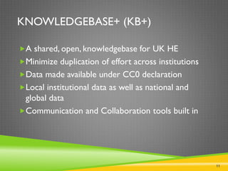11
KNOWLEDGEBASE+ (KB+)
A shared, open, knowledgebase for UK HE
Minimize duplication of effort across institutions
Data made available under CC0 declaration
Local institutional data as well as national and
global data
Communication and Collaboration tools built in
 