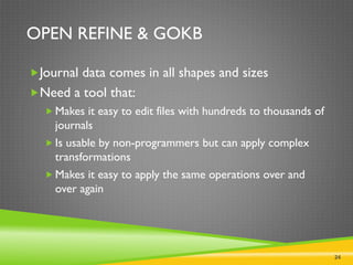 24
OPEN REFINE & GOKB
Journal data comes in all shapes and sizes
Need a tool that:
 Makes it easy to edit files with hundreds to thousands of
journals
 Is usable by non-programmers but can apply complex
transformations
 Makes it easy to apply the same operations over and
over again
 