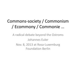 Commons-society / Commonism
/ Ecommony / Commonie …
A radical debate beyond the Ostroms
Johannes Euler
Nov. 8, 2013 at Rosa-Luxemburg
Foundation Berlin

 