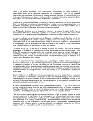 futuro; y no menos importante, exige interacciones profesionales con otros profesores y especialistas dentro de la comunidad globalizada del conocimiento. Pero con los modelos tradicionales de enseñanza, difícilmente se alcanzarían estos objetivos, es necesario renovar y renovarse, plantearse nuevos retos e introducir cambios en las estructuras organizacionales de las instituciones y en las estructuras mentales de docentes y estudiantes. Una forma de introducir novedades al rol docente es mediante la utilización de las TIC, tecnologías de la información y la comunicación, las cuales ofrecen variadas herramientas que despiertan en el estudiante curiosidad y que lo impulsan a entrar en contacto con ellas, despertándose así el interés, sustrato básico para lograr la construcción de conocimientos. Las TIC pueden definirse como el conjunto de procesos y productos derivados de las nuevas herramientas (hardware y software), soportes de la información y canales de comunicación relacionados con el almacenamiento, procesamiento y transmisión digitalizada de la información. Un estudio realizado por la Comisión para la Educación basada en la web del Congreso de los Estados Unidos (Web-Base Education Comisión, 2000), resume las ventajas del uso de las TIC para la educación en tres aspectos principales: centrar el proceso de enseñanza y aprendizaje en el estudiante en lugar de en el salón de clase, enfocarse en las fortalezas y potencialidades de cada estudiante y hacer de la educación continua una realidad. La misión de las TIC no es reducir o eliminar el papel del profesor, sino por el contrario, engrandecer y “empoderar” la “presencia del docente”. Ello supone primar aquellos recursos y usos de las TIC que permiten, precisamente, que el profesor pueda seguir de manera continuada el aprendizaje del alumno y ofrecer ayudas dinámicas al mismo. Estas herramientas amplifican y potencian las ayudas sociales típicamente ofrecidas por el profesor en su papel de mediador de la construcción colectiva del conocimiento. El valor de estas herramientas, no estriba en que puedan llegar a sustituir o hacer innecesaria la ayuda del profesor, sino en que aumentan y potencializan, gracias a las posibilidades tecnológicas, la presencia docente en el proceso de aprendizaje de los alumnos, creando un contexto que promueve en ellos ciertos tipos de actuaciones y formas de aprender que fomentan la comprensión y elaboración significativa de conocimiento, así como ciertas formas de organización de la actividad conjunta centradas en el seguimiento y apoyo del profesor a esa comprensión y elaboración significativa. Con la introducción de las TIC las mediaciones pedagógicas, así como las condiciones necesarias en el aprendizaje, se transforman. Este proceso se debe a que estas tecnologías están generando nuevas percepciones y oportunidades en los múltiples ámbitos de las relaciones sociales, y con ello, en la dinámica de la vida diaria de hoy, planteando por ello, un reto constante de redefinición a las iniciativas educativas en todos los niveles. Al interior del programa de Fisioterapia de la Universidad de Santander, “UDES”, se ha iniciado un proceso de transición hacia el uso de las TICS mediante la elaboración de Objetos Virtuales de Aprendizaje (OVA) los cuales se han enmarcado dentro de una de las principales estrategias de enseñanza y aprendizaje utilizadas por el programa, como son los proyectos de aula. Para la comunidad académica del programa de Fisioterapia UDES el proyecto de aula se define como un instrumento de planificación de la enseñanza con un enfoque global, que toma en cuenta los componentes del currículo (qué enseñar, cuándo enseñar, cómo enseñar) y los componentes de la evaluación (qué, cómo y cuándo evaluar). También toma en consideración los actores que intervienen en el proceso de enseñanza - aprendizaje (alumno - docente) y las relaciones que se establecen entre ellos y se sustenta en las necesidades e intereses de los educandos con el fin de proporcionarles una educación mejorada en cuanto a calidad y equidad.  