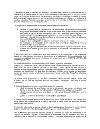 El Proyecto de Aula es también una estrategia de planificación, implica acciones precisas en la búsqueda de la solución de los problemas de tipo pedagógico, ejecutadas a corto, mediano o largo plazo. Los Proyectos de Aula como instrumentos de planificación contribuyen a mejorar la calidad de la enseñanza, y se convierten en una herramienta importante para la reflexión y el análisis de la práctica educativa. Además, garantizan la coherencia y el sentido de todas las actuaciones docentes relacionadas con el trabajo del aula. Los proyectos de aula presentan entre otras, las siguientes características: Permiten la globalización e integración de los aprendizajes, favoreciendo construcciones significativas. Mediante el desarrollo de los proyectos de aula, el alumno asimila y atribuye significado a los contenidos propuestos, para ello, establece relaciones entre los conocimientosprevios que ya posee y los contenid os nuevos, objeto del aprendizaje. Establecen métodos, técnicas de enseñanza y actividades que permiten una adecuada intervención pedagógica en el aula. Requieren de la participación de todos los alumnos en cada una sus etapas. Se cristalizan en la realización de un producto final concreto que despierte el interés y resulte innovador para los alumnos. Suponen la integración de contenidos disciplinares a través de la participación activa de los alumnos en un trabajo guiado que no descuida la autonomía y la creatividad de los estudiantes. 
El valor del trabajo con proyectos de aula está dado por su significatividad y, una enseñanza basada en esta premisa, promueve la comprensión y la participación de los estudiantes. Una mediación pedagógica que aporta significado al conocimiento es el OBJETO VIRTUAL DE APRENDIZAJE (OVA). No existe una definición única relacionada con el término objetos de aprendizaje. Wiley (2002) los describe como “cualquier recurso digital que se puede utilizar como apoyo para el aprendizaje”. La LTSC (Learning Technology Standards Comitte) define con este término, a cualquier entidad que pueda ser utilizada, reutilizada o referenciada en el contexto del aprendizaje soportado por tecnologías” (6). Los tipos de materiales referidos como objetos de aprendizaje pueden ser cursos, videos, simulaciones, documentos, textos, multimedia, fotografías, tutoriales, entre otros. De acuerdo con el grupo DIDACTEC (7) de la Universidad Distrital Francisco José de Caldas, para el diseño de un OVA se necesitan articular tres miradas: pedagógica, disciplinar y técnica hipermedial. El diseño pedagógico se orienta a partir de las siguientes preguntas: ¿Qué actividades de aprendizaje, usando el computador, se pueden considerar para diseñar un OVA que desarrolle habilidades en el tema seleccionado para el proyecto? ¿En el marco de qué teoría de aprendizaje se podría ubicar éstas actividades y en general el OVA? ¿Cómo se controla el desarrollo de la actividad de aprendizaje? 
El diseño disciplinar debe terminar con la elaboración de un mapa conceptual, red conceptual o mapa mental que presente desde el campo disciplinar la mejor forma de desarrollar el tema seleccionado para el OVA. En el diseño hipermedial se espera articular el diseño pedagógico y disciplinar de manera que se elaboren las diferentes rutas de navegación con la que los estudiantes podrán usar el OVA. 
Para el Ministerio de Educación Nacional (MEN) de Colombia, un objeto de aprendizaje es un conjunto de recursos digitales, autocontenible y reutilizable, con un propósito educativo y constituido por al menos tres componentes internos: Contenidos, actividades de aprendizaje y  