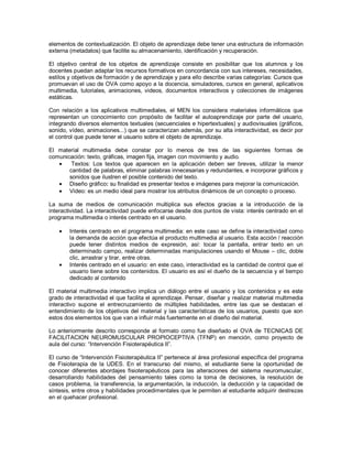 elementos de contextualización. El objeto de aprendizaje debe tener una estructura de información externa (metadatos) que facilite su almacenamiento, identificación y recuperación. El objetivo central de los objetos de aprendizaje consiste en posibilitar que los alumnos y los docentes puedan adaptar los recursos formativos en concordancia con sus intereses, necesidades, estilos y objetivos de formación y de aprendizaje y para ello describe varias categorías: Cursos que promuevan el uso de OVA como apoyo a la docencia, simuladores, cursos en general, aplicativos multimedia, tutoriales, animaciones, videos, documentos interactivos y colecciones de imágenes estáticas. Con relación a los aplicativos multimediales, el MEN los considera materiales informáticos que representan un conocimiento con propósito de facilitar el autoaprendizaje por parte del usuario, integrando diversos elementos textuales (secuenciales e hipertextuales) y audiovisuales (gráficos, sonido, vídeo, animaciones...) que se caracterizan además, por su alta interactividad, es decir por el control que puede tener el usuario sobre el objeto de aprendizaje. El material multimedia debe constar por lo menos de tres de las siguientes formas de comunicación: texto, gráficas, imagen fija, imagen con movimiento y audio. Textos: Los textos que aparecen en la aplicación deben ser breves, utilizar la menor cantidad de palabras, eliminar palabras innecesarias y redundantes, e incorporar gráficos y sonidos que ilustren el posible contenido del texto. Diseño gráfico: su finalidad es presentar textos e imágenes para mejorar la comunicación. Video: es un medio ideal para mostrar los atributos dinámicos de un concepto o proceso. 
La suma de medios de comunicación multiplica sus efectos gracias a la introducción de la interactividad. La interactividad puede enfocarse desde dos puntos de vista: interés centrado en el programa multimedia o interés centrado en el usuario. Interés centrado en el programa multimedia: en este caso se define la interactividad como la demanda de acción que efectúa el producto multimedia al usuario. Esta acción / reacción puede tener distintos medios de expresión, así: tocar la pantalla, entrar texto en un determinado campo, realizar determinadas manipulaciones usando el Mouse – clic, doble clic, arrastrar y tirar, entre otras. Interés centrado en el usuario: en este caso, interactividad es la cantidad de control que el usuario tiene sobre los contenidos. El usuario es así el dueño de la secuencia y el tiempo dedicado al contenido 
El material multimedia interactivo implica un diálogo entre el usuario y los contenidos y es este grado de interactividad el que facilita el aprendizaje. Pensar, diseñar y realizar material multimedia interactivo supone el entrecruzamiento de múltiples habilidades, entre las que se destacan el entendimiento de los objetivos del material y las características de los usuarios, puesto que son estos dos elementos los que van a influir más fuertemente en el diseño del material. Lo anteriormente descrito corresponde al formato como fue diseñado el OVA de TECNICAS DE FACILITACION NEUROMUSCULAR PROPIOCEPTIVA (TFNP) en mención, como proyecto de aula del curso: “Intervención Fisioterapéutica II”. El curso de “Intervención Fisioterapéutica II” pertenece al área profesional específica del programa de Fisioterapia de la UDES. En el transcurso del mismo, el estudiante tiene la oportunidad de conocer diferentes abordajes fisioterapéuticos para las alteraciones del sistema neuromuscular, desarrollando habilidades del pensamiento tales como la toma de decisiones, la resolución de casos problema, la transferencia, la argumentación, la inducción, la deducción y la capacidad de síntesis, entre otros y habilidades procedimentales que le permiten al estudiante adquirir destrezas en el quehacer profesional.  