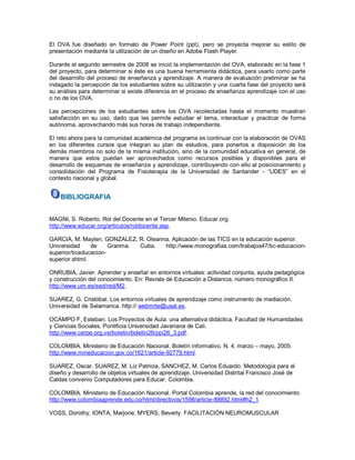 El OVA fue diseñado en formato de Power Point (ppt), pero se proyecta mejorar su estilo de presentación mediante la utilización de un diseño en Adobe Flash Player. Durante el segundo semestre de 2008 se inició la implementación del OVA, elaborado en la fase 1 del proyecto, para determinar si éste es una buena herramienta didáctica, para usarlo como parte del desarrollo del proceso de enseñanza y aprendizaje. A manera de evaluación preliminar se ha indagado la percepción de los estudiantes sobre su utilización y una cuarta fase del proyecto será su análisis para determinar si existe diferencia en el proceso de enseñanza aprendizaje con el uso o no de los OVA. Las percepciones de los estudiantes sobre los OVA recolectadas hasta el momento muestran satisfacción en su uso, dado que les permite estudiar el tema, interactuar y practicar de forma autónoma, aprovechando más sus horas de trabajo independiente. El reto ahora para la comunidad académica del programa es continuar con la elaboración de OVAS en los diferentes cursos que integran su plan de estudios, para ponerlos a disposición de los demás miembros no solo de la misma institución, sino de la comunidad educativa en general, de manera que estos puedan ser aprovechados como recursos posibles y disponibles para el desarrollo de esquemas de enseñanza y aprendizaje, contribuyendo con ello al posicionamiento y consolidación del Programa de Fisioterapia de la Universidad de Santander - “UDES” en el contexto nacional y global. 
BIBLIOGRAFIA 
MAGNI, S. Roberto. Rol del Docente en el Tercer Milenio. Educar.org. 
http://www.educar.org/articulos/roldocente.asp. GARCIA, M. Maylen, GONZALEZ, R. Oleanna, Aplicación de las TICS en la educación superior. Universidad de Granma. Cuba. http://www.monografias.com/trabajos47/tic-educacion- superior/ticeducacion- superior.shtml. ONRUBIA, Javier. Aprender y enseñar en entornos virtuales: actividad conjunta, ayuda pedagógica y construcción del conocimiento. En: Revista de Educación a Distancia, número monográfico II. 
http://www.um.es/ead/red/M2. SUAREZ, G. Cristóbal. Los entornos virtuales de aprendizaje como instrumento de mediación. 
Universidad de Salamanca. http:// webmrte@usal.es. OCAMPO F, Esteban. Los Proyectos de Aula: una alternativa didáctica. Facultad de Humanidades y Ciencias Sociales, Pontificia Universidad Javeriana de Cali. 
http://www.cerpe.org.ve/boletin/boletin26/ppi26_3.pdf. COLOMBIA. Ministerio de Educación Nacional. Boletín informativo. N. 4, marzo – mayo, 2005. 
http://www.mineducacion.gov.co/1621/article-92779.html. SUAREZ, Oscar, SUAREZ, M. Liz Patricia, SANCHEZ, M. Carlos Eduardo. Metodología para el diseño y desarrollo de objetos virtuales de aprendizaje. Universidad Distrital Francisco José de Caldas convenio Computadores para Educar. Colombia. COLOMBIA. Ministerio de Educación Nacional. Portal Colombia aprende, la red del conocimiento. 
http://www.colombiaaprende.edu.co/html/directivos/1598/article-88892.html#h2_1 VOSS, Dorothy, IONTA, Marjorie, MYERS, Beverly. FACILITACIÓN NEUROMUSCULAR  