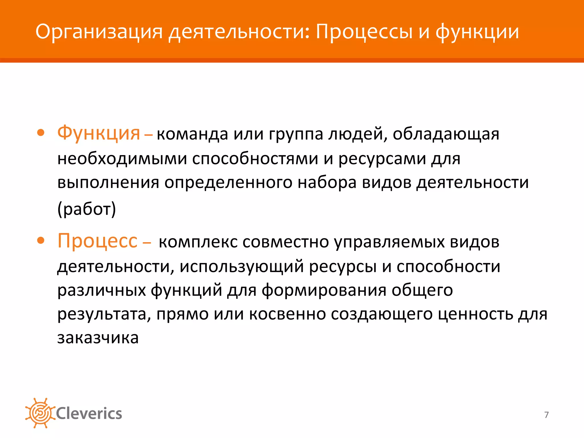 Организация деятельности: Процессы и функции Функция  –  команда или группа людей, обладающая необходимыми способностями и ресурсами для выполнения определенного набора видов деятельности (работ)   Процесс  –  комплекс совместно управляемых видов деятельности, использующий ресурсы и способности различных функций для формирования общего результата, прямо или косвенно создающего ценность для заказчика  