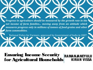 Progress in agriculture should be measured by the growth rate in the
net income of farm families... moving away from an attitude which
measures progress only in millions of tonnes of food-grains and other
farm commodities.
-National Policy for Farmers, approved by Government of India in 2007.

Ensuring Income Security RA MA NJA NEYULU
KIRA N VISSA
for Agricultural Households

 