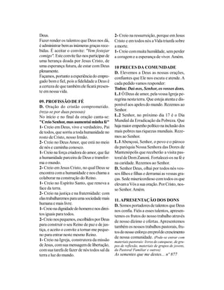 Deus.                                         2- Creio na ressurreição, porque em Jesus
Fazer render os talentos que Deus nos dá,     Cristo e em todos nós a Vida triunfa sobre
é administrar bem as inúmeras graças rece-    a morte.
bidas. É aceitar o convite: "Vem festejar     1- Creio com muita humildade, sem perder
comigo". Este convite faz-nos participar de   a coragem e a esperança de viver. Amém.
uma herança doada por Jesus Cristo, de
uma esperança futura, de estar com Deus       10 PRECES DA COMUNIDADE
plenamente.                                   D. Elevemos a Deus as nossas orações,
Façamos, portanto a experiência do empre-     confiantes que Ele nos escuta e atende. A
gado bom e fiel, pois a fidelidade a Deus é   cada pedido vamos responder:
a certeza de que também ele ficará presen-
                                              Todos: Dai-nos, Senhor, os vossos dons.
te em nossa vida.
                                              L.1 Ó Deus de amor, pela vossa Igreja pe-
                                              regrina nesta terra. Que esteja atenta e dis-
09. PROFISSÃO DE FÉ
D. Oração do cristão comprometido.            ponível aos apelos do mundo. Rezemos ao
(reza-se por duas pessoas)                    Senhor.
No início e no final da oração canta-se:      L.2 Senhor, no próximo dia 17 é o Dia
"Creio Senhor, mas aumentai minha fé"         Mundial da Erradicação da Pobreza. Que
1- Creio em Deus, vivo e verdadeiro, Pai      haja maior empenho político na inclusão dos
de todos, que sorriu a toda humanidade no     mais pobres nas riquezas mundiais. Reze-
rosto de Cristo, nosso Irmão.                 mos ao Senhor.
2- Creio no Deus Amor, que está no meio       L.1 Abençoai, Senhor, o povo e o pároco
de nós e caminha conosco.                     da paróquia Nossa Senhora das Dores de
1- Creio na força criadora do amor, que faz   Mantenópolis que receberão a visita pas-
a humanidade parceira de Deus e transfor-     toral de Dom Zanoni. Fortalecei-os na fé e
ma o mundo.                                   na caridade. Rezemos ao Senhor.
2- Creio em Jesus Cristo, no qual Deus se     D. Senhor Deus, olhai por todos nós vos-
encontra com a humanidade e nos chama a       sos filhos e filhas e derramai as vossas gra-
colaborar na construção do Reino.             ças. Sede misericordioso com todos os que
1- Creio no Espírito Santo, que renova a      elevam a Vós a sua oração. Por Cristo, nos-
face da terra.                                so Senhor. Amém.
2- Creio na justiça e na fraternidade: com
elas trabalharemos para uma sociedade mais    11. APRESENTAÇÃO DOS DONS
humana e mais livre.                          D. Somos portadores de talentos que Deus
1- Creio na dignidade do homem e nos direi-   nos confia. Fiéis a esses talentos, apresen-
tos iguais para todos.                        temos os frutos do nosso trabalho através
2- Creio nos pequenos, escolhidos por Deus    de nosso dízimo e ofertas. Apresentemos
para construir o seu Reino de paz e de jus-   também os nossos trabalhos pastorais, fru-
tiça, e aceito o convite a tornar-me peque-
                                              tos do nosso esforço em prol do crescimento
no para entrar neste mesmo Reino.
                                              de nossa comunidade. (Pode-se entrar com
1- Creio na Igreja, construtora da missão     materiais pastorais: livros de catequese, de gru-
de Jesus, com sua mensagem de libertação,     pos de reflexão, materiais de grupos de jovens,
com sua tarefa de fazer de nós todos sal da   da Pastoral Familiar e outros)
terra e luz do mundo.                         As sementes que me destes... nº 877
 