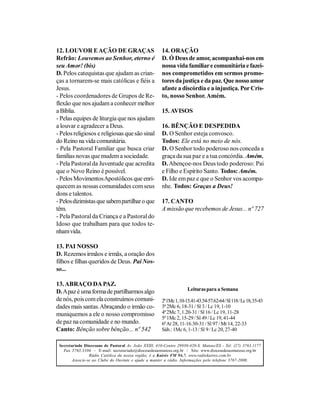 12. LOUVOR E AÇÃO DE GRAÇAS                            14. ORAÇÃO
Refrão: Louvemos ao Senhor, eterno é                   D. Ó Deus de amor, acompanhai-nos em
seu Amor! (bis)                                        nossa vida familiar e comunitária e fazei-
D. Pelos catequistas que ajudam as crian-              nos comprometidos em sermos promo-
ças a tornarem-se mais católicas e fiéis a             tores da justiça e da paz. Que nosso amor
Jesus.                                                 afaste a discórdia e a injustiça. Por Cris-
- Pelos coordenadores de Grupos de Re-                 to, nosso Senhor. Amém.
flexão que nos ajudam a conhecer melhor
a Bíblia.                                              15. AVISOS
- Pelas equipes de liturgia que nos ajudam
a louvar e agradecer a Deus.                           16. BÊNÇÃO E DESPEDIDA
- Pelos religiosos e religiosas que são sinal          D. O Senhor esteja convosco.
do Reino na vida comunitária.                          Todos: Ele está no meio de nós.
- Pela Pastoral Familiar que busca criar               D. O Senhor todo poderoso nos conceda a
famílias novas que mudem a sociedade.                  graça da sua paz e a tua concórdia. Amém.
- Pela Pastoral da Juventude que acredita              D. Abençoe-nos Deus todo poderoso: Pai
que o Novo Reino é possível.                           e Filho e Espírito Santo. Todos: Amém.
- Pelos Movimentos Apostólicos que enri-               D. Ide em paz e que o Senhor vos acompa-
quecem as nossas comunidades com seus                  nhe. Todos: Graças a Deus!
dons e talentos.
- Pelos dizimistas que sabem partilhar o que           17. CANTO
têm.                                                   A missão que recebemos de Jesus... nº 727
- Pela Pastoral da Criança e a Pastoral do
Idoso que trabalham para que todos te-
nham vida.

13. PAI NOSSO
D. Rezemos irmãos e irmãs, a oração dos
filhos e filhas queridos de Deus. Pai Nos-
so...

13. ABRAÇO DA PAZ.
                                                                     Leituras para a Semana
D. A paz é uma forma de partilharmos algo
de nós, pois com ela construímos comuni-               2ª 1Mc 1, 10-15.41-43.54-57.62-64 / Sl 118 / Lc 18, 35-43
dades mais santas. Abraçando o irmão co-               3ª 2Mc 6, 18-31 / Sl 3 / Lc 19, 1-10
muniquemos a ele o nosso compromisso                   4ª 2Mc 7, 1.20-31 / Sl 16 / Lc 19, 11-28
                                                       5ª 1Mc 2, 15-29 / Sl 49 / Lc 19, 41-44
de paz na comunidade e no mundo.                       6ª At 28, 11-16.30-31 / Sl 97 / Mt 14, 22-33
Canto: Bênção sobre bênção... nº 542                   Sáb.: 1Mc 6, 1-13 / Sl 9 / Lc 20, 27-40


 Secretariado Diocesano de Pastoral Av. João XXIII, 410-Centro 29930-420-S. Mateus/ES - Tel: (27) 3763.1177
   Fax 3763.3104 - E-mail: secretariado@diocesedesaomateus.org.br / Site: www.diocesedesaomateus.org.br
                 Rádio Católica da nossa região, é a Kairós FM 94,7. www.radiokairos.com.br
        Associe-se ao Clube do Ouvinte e ajude a manter a rádio. Informações pelo telefone 3767-2000.
 