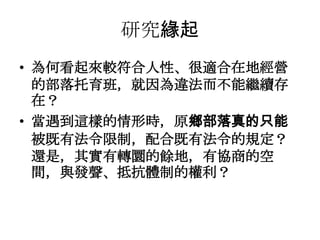 研究緣起
• 為何看起來較符合人性、很適合在地經營
的部落托育班，就因為違法而不能繼續存
在？
• 當遇到這樣的情形時，原鄉部落真的只能
被既有法令限制，配合既有法令的規定？
還是，其實有轉圜的餘地，有協商的空
間，與發聲、抵抗體制的權利？

 