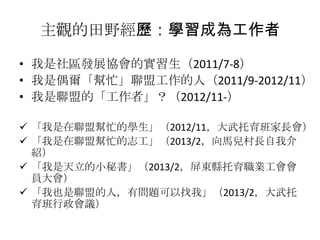 主觀的田野經歷：學習成為工作者
• 我是社區發展協會的實習生（2011/7-8）
• 我是偶爾「幫忙」聯盟工作的人（2011/9-2012/11）
• 我是聯盟的「工作者」？（2012/11-）
 「我是在聯盟幫忙的學生」（2012/11，大武托育班家長會）
 「我是在聯盟幫忙的志工」（2013/2，向馬兒村長自我介
紹）
 「我是天立的小秘書」（2013/2，屏東縣托育職業工會會
員大會）
 「我也是聯盟的人，有問題可以找我」（2013/2，大武托
育班行政會議）

 
