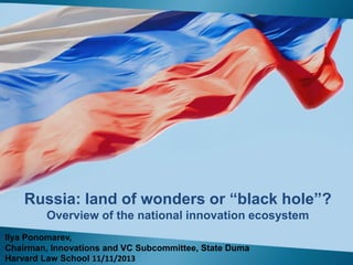 Russia: land of wonders or “black hole”?
Overview of the national innovation ecosystem
Ilya Ponomarev,
Chairman, Innovations and VC Subcommittee, State Duma
Harvard Law School 11/11/2013

 