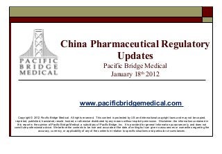 China Pharmaceutical Regulatory
Updates
Pacific Bridge Medical
January 18th 2012

www.pacificbridgemedical.com
Copyright © 2012 Pacific Bridge Medical. All rights reserved. This content is protected by US and International copyright laws and may not be copied,
reprinted, published, translated, resold, hosted, or otherwise distributed by any means without explicit permission. Disclaimer: the information contained in
this report is the opinion of Pacific Bridge Medical, a subsidiary of Pacific Bridge, Inc. It is provided for general information purposes only, and does not
constitute professional advice. We believe the contents to be true and accurate at the date of writing but can give no assurances or warranties regarding the
accuracy, currency, or applicability of any of the contents in relation to specific situations and particular circumstances.

 