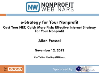 e-Strategy for Your Nonprofit
Cast Your NET, Catch More Fish: Effective Internet Strategy
For Your Nonprofit

Allan Pressel
November 12, 2013
Use Twitter Hashtag #4Glearn

Part
Of:

Sponsored by:

 