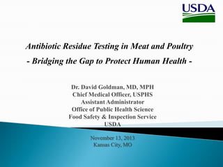 Antibiotic Residue Testing in Meat and Poultry
- Bridging the Gap to Protect Human Health Dr. David Goldman, MD, MPH
Chief Medical Officer, USPHS
Assistant Administrator
Office of Public Health Science
Food Safety & Inspection Service
USDA
November 13, 2013
Kansas City, MO

 