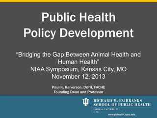 Public Health
Policy Development
“Bridging the Gap Between Animal Health and
Human Health”
NIAA Symposium, Kansas City, MO
November 12, 2013
Paul K. Halverson, DrPH, FACHE
Founding Dean and Professor

www.pbhealth.iupui.edu

 