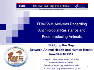 FDA-CVM Activities Regarding
Antimicrobial Resistance and
Food-producing Animals
Bridging the Gap
Between Animal Health and Human Health
November 13, 2013
Craig A. Lewis, DVM, MPH, DACVPM
Veterinary Medical Officer
Center for Veterinary Medicine (CVM)
U.S. Food and Drug Administration (FDA)

1

 