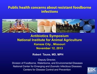 Public health concerns about resistant foodborne
infections

Antibiotics Symposium
National Institute for Animal Agriculture
Kansas City , Missouri
November 12, 2013
Robert Tauxe, MD, MPH
Deputy Director,
Division of Foodborne, Waterborne, and Environmental Diseases
National Center for Emerging and Zoonotic Infectious Diseases
Centers for Disease Control and Prevention

 
