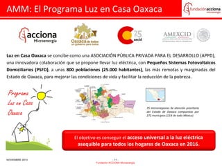 AMM: El Programa Luz en Casa Oaxaca

Luz en Casa Oaxaca se concibe como una ASOCIACIÓN PÚBLICA PRIVADA PARA EL DESARROLLO (APPD),
una innovadora colaboración que se propone llevar luz eléctrica, con Pequeños Sistemas Fotovoltaicos
Domiciliarios (PSFD), a unas 800 poblaciones (25.000 habitantes), las más remotas y marginadas del
Estado de Oaxaca, para mejorar las condiciones de vida y facilitar la reducción de la pobreza.

25 microrregiones de atención prioritaria
del Estado de Oaxaca compuestas por
272 municipios (11% de todo México)

El objetivo es conseguir el acceso universal a la luz eléctrica

asequible para todos los hogares de Oaxaca en 2016.

NOVIEMBRE 2013

- 11 Fundación ACCIONA Microenergía

 