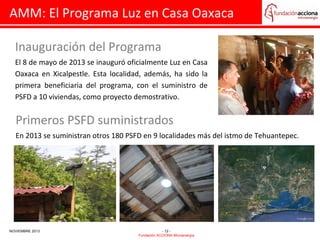AMM: El Programa Luz en Casa Oaxaca
Inauguración del Programa
El 8 de mayo de 2013 se inauguró oficialmente Luz en Casa
Oaxaca en Xicalpestle. Esta localidad, además, ha sido la
primera beneficiaria del programa, con el suministro de
PSFD a 10 viviendas, como proyecto demostrativo.

Primeros PSFD suministrados
En 2013 se suministran otros 180 PSFD en 9 localidades más del istmo de Tehuantepec.

NOVIEMBRE 2013

- 12 Fundación ACCIONA Microenergía

 