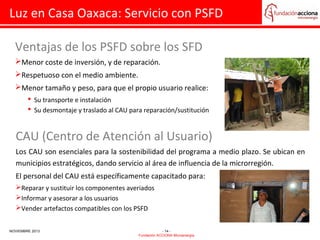 Luz en Casa Oaxaca: Servicio con PSFD
Ventajas de los PSFD sobre los SFD
Menor coste de inversión, y de reparación.
Respetuoso con el medio ambiente.
Menor tamaño y peso, para que el propio usuario realice:
 Su transporte e instalación
 Su desmontaje y traslado al CAU para reparación/sustitución

CAU (Centro de Atención al Usuario)
Los CAU son esenciales para la sostenibilidad del programa a medio plazo. Se ubican en
municipios estratégicos, dando servicio al área de influencia de la microrregión.
El personal del CAU está específicamente capacitado para:
Reparar y sustituir los componentes averiados
Informar y asesorar a los usuarios
Vender artefactos compatibles con los PSFD
NOVIEMBRE 2013

- 14 Fundación ACCIONA Microenergía

 