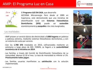 AMP: El Programa Luz en Casa
El Programa LUZ EN CASA, que desarrolla
ACCIONA Microenergía Perú desde el 2009 en
Cajamarca, está demostrando que una iniciativa de
electrificación rural con Sistemas Fotovoltaicos
Domiciliarios
(SFD)
puede
ser
sostenible
económicamente y asequible a los más marginados.

Las realidades
- AMP provee un servicio básico de electricidad a 3.000 hogares en pobreza
y pobreza extrema, mediante sistemas fotovoltaicos domiciliarios, y con
un sistema de cuota por servicio.
- Con los 1.700 SFD instalados en 2013, cofinanciados mediante un
préstamo a largo plazo de BID- FOMIN, se llegará a la sostenibilidad
económica de la iniciativa en 2014.
- Las familias, a través del Comité de Electrificación Fotovoltaica de su
comunidad, abonan S/.10 al mes. La tasa de morosidad es inferior al 1%.
Prácticamente todos pagan.
- Las familias usuarias manifiestan su satisfacción con la solución
implementada.
NOVIEMBRE 2013

-6Fundación ACCIONA Microenergía

 