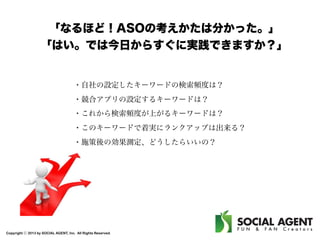 「なるほど！ASOの考えかたは分かった。」
「はい。では今日からすぐに実践できますか？」

・自社の設定したキーワードの検索頻度は？
・競合アプリの設定するキーワードは？
・これから検索頻度が上がるキーワードは？
・このキーワードで着実にランクアップは出来る？
・施策後の効果測定、どうしたらいいの？

Copyright ⓒ 2013 by SOCIAL AGENT, Inc. All Rights Reserved.

 