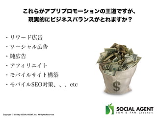 これらがアプリプロモーションの王道ですが、
現実的にビジネスバランスがとれますか？
・リワード広告
・ソーシャル広告
・純広告
・アフィリエイト
・モバイルサイト構築
・モバイルSEO対策、、、etc

Copyright ⓒ 2013 by SOCIAL AGENT, Inc. All Rights Reserved.

 