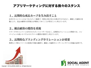 アプリマーケティングに対する我々のスタンス
１、長期的な成長カーブを生み出すこと
広告やキャンペーンのようなスポット施策で一時的にDLや売上を伸ばすのではなく、継続した施策の実
施により、見込み顧客の自然流入が増加してゆくことが望ましいと考えています。

２、優良顧客の獲得を重視
リワードやキャンペーン目当てのスポットユーザーではなく、長期的なリレーションが期待でき、コン
バージョンの高いロイヤルカスタマーの獲得が重要だと考えています。

３、長期的なブランディングやリレーションが重要
無理なく予算とリソースの投資が可能な範囲で、継続した施策やユーザーコンタクトの実施が必要です。

Copyright ⓒ 2013 by SOCIAL AGENT, Inc. All Rights Reserved.

 